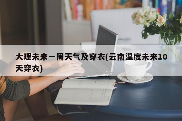 大理未来一周天气及穿衣(云南温度未来10天穿衣)