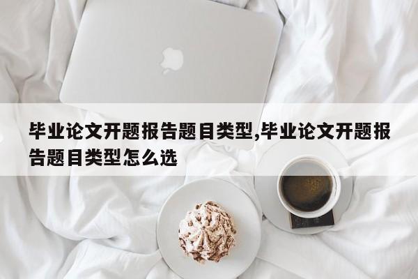 毕业论文开题报告题目类型,毕业论文开题报告题目类型怎么选