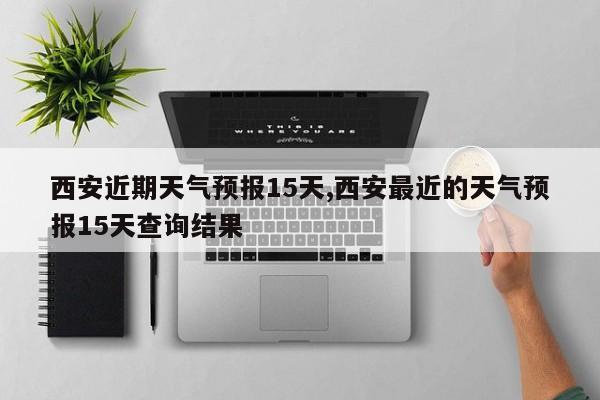 西安近期天气预报15天,西安最近的天气预报15天查询结果