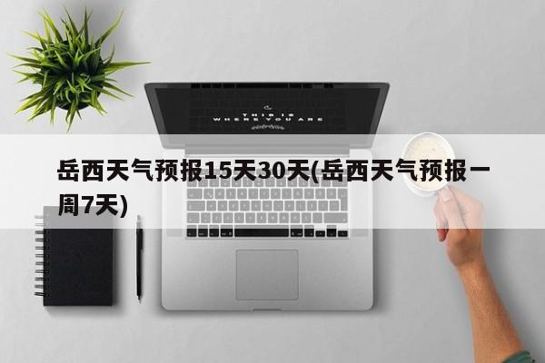岳西天气预报15天30天(岳西天气预报一周7天)