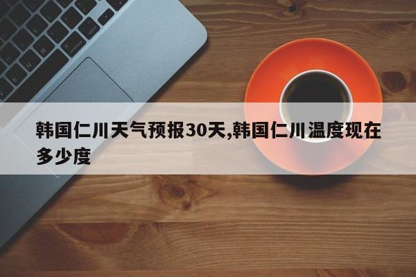 韩国仁川天气预报30天,韩国仁川温度现在多少度