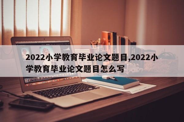 2022小学教育毕业论文题目,2022小学教育毕业论文题目怎么写 第1张