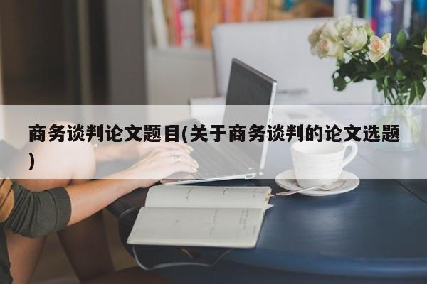 商务谈判论文题目(关于商务谈判的论文选题) 第1张