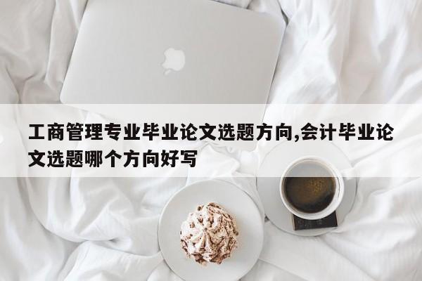工商管理专业毕业论文选题方向,会计毕业论文选题哪个方向好写 第1张