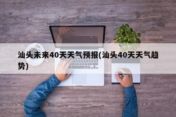 汕头未来40天天气预报(汕头40天天气趋势) 第1张