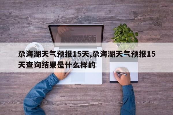 尕海湖天气预报15天,尕海湖天气预报15天查询结果是什么样的