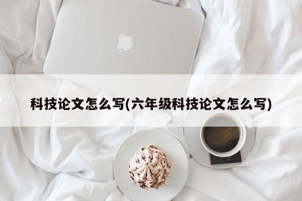 科技论文怎么写(六年级科技论文怎么写) 第1张
