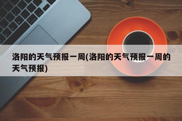 洛阳的天气预报一周(洛阳的天气预报一周的天气预报)