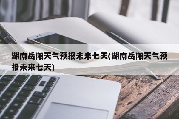 湖南岳阳天气预报未来七天(湖南岳阳天气预报未来七天)