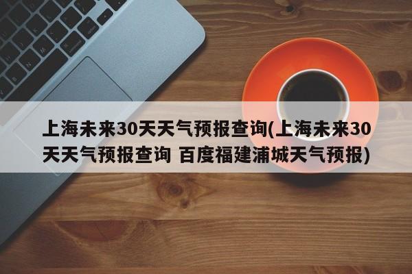 上海未来30天天气预报查询(上海未来30天天气预报查询 百度福建浦城天气预报)