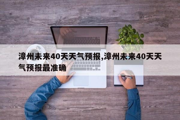 漳州未来40天天气预报,漳州未来40天天气预报最准确