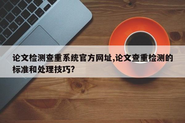 论文检测查重系统官方网址,论文查重检测的标准和处理技巧? 第1张