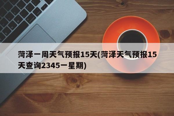 菏泽一周天气预报15天(菏泽天气预报15天查询2345一星期)