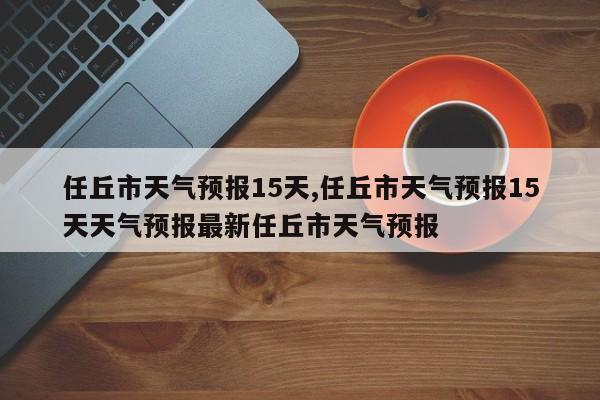 任丘市天气预报15天,任丘市天气预报15天天气预报最新任丘市天气预报