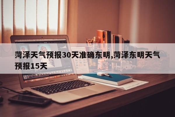 菏泽天气预报30天准确东明,菏泽东明天气预报15天