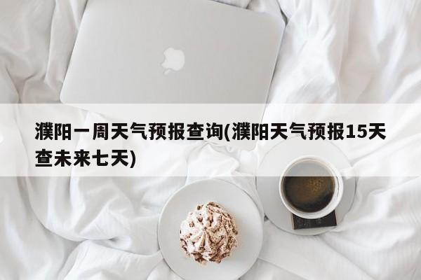 濮阳一周天气预报查询(濮阳天气预报15天查未来七天)