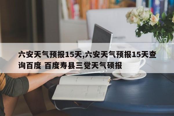 六安天气预报15天,六安天气预报15天查询百度 百度寿县三觉天气硕报