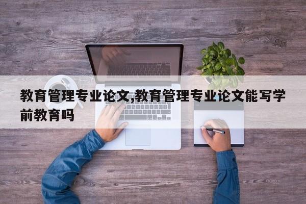 教育管理专业论文,教育管理专业论文能写学前教育吗 第1张