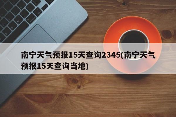南宁天气预报15天查询2345(南宁天气预报15天查询当地)