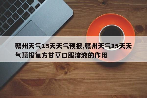 赣州天气15天天气预报,赣州天气15天天气预报复方甘草口服溶液的作用