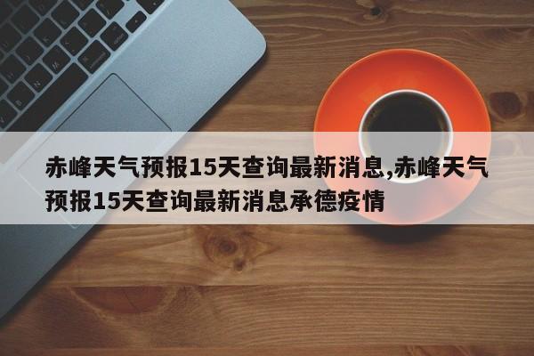 赤峰天气预报15天查询最新消息,赤峰天气预报15天查询最新消息承德疫情