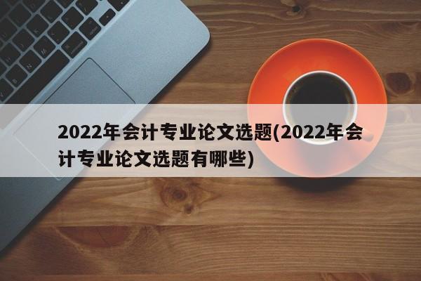 2022年会计专业论文选题(2022年会计专业论文选题有哪些)