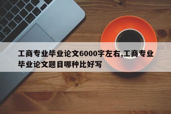 工商专业毕业论文6000字左右,工商专业毕业论文题目哪种比好写