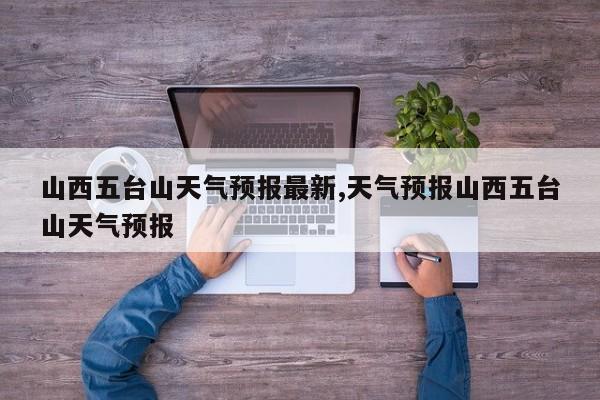 山西五台山天气预报最新,天气预报山西五台山天气预报 第1张