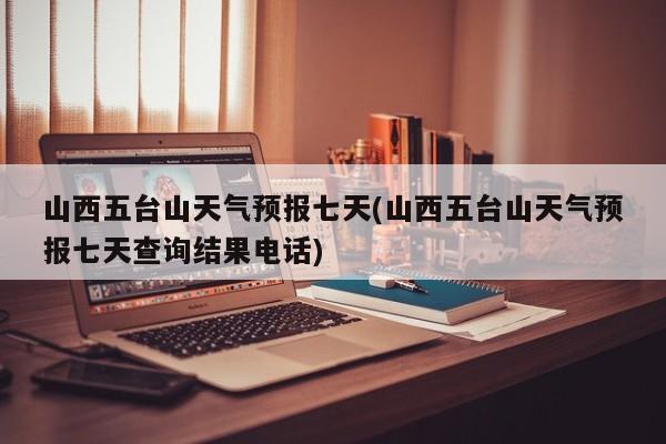 山西五台山天气预报七天(山西五台山天气预报七天查询结果电话)