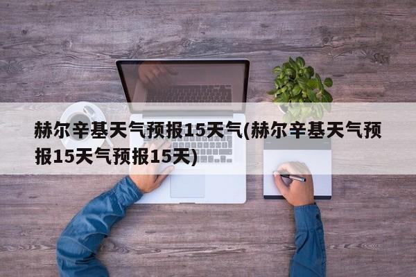 赫尔辛基天气预报15天气(赫尔辛基天气预报15天气预报15天)