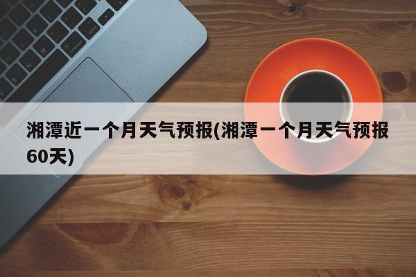 湘潭近一个月天气预报(湘潭一个月天气预报60天) 第1张