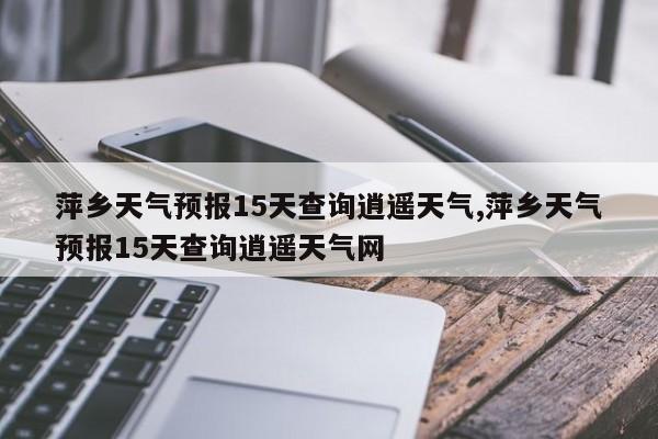 萍乡天气预报15天查询逍遥天气,萍乡天气预报15天查询逍遥天气网