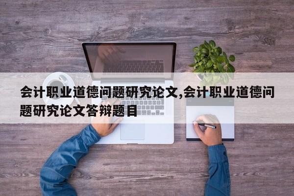 会计职业道德问题研究论文,会计职业道德问题研究论文答辩题目