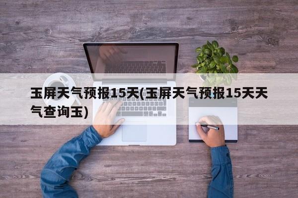 玉屏天气预报15天(玉屏天气预报15天天气查询玉)