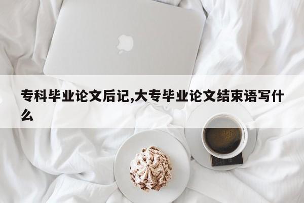 专科毕业论文后记,大专毕业论文结束语写什么