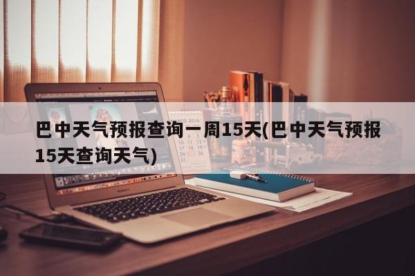 巴中天气预报查询一周15天(巴中天气预报15天查询天气)