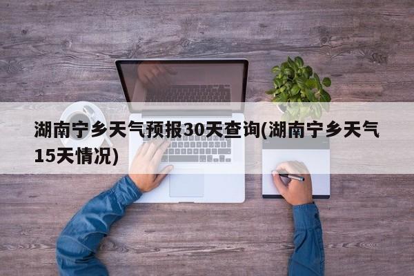 湖南宁乡天气预报30天查询(湖南宁乡天气15天情况)