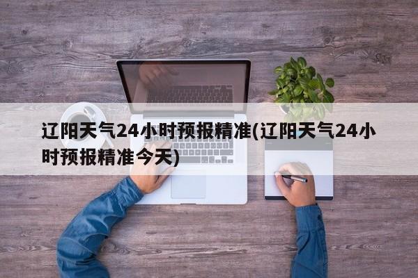 辽阳天气24小时预报精准(辽阳天气24小时预报精准今天)