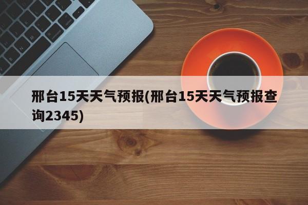 邢台15天天气预报(邢台15天天气预报查询2345)
