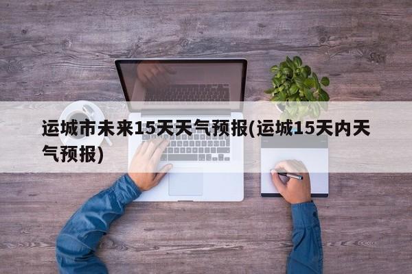 运城市未来15天天气预报(运城15天内天气预报)