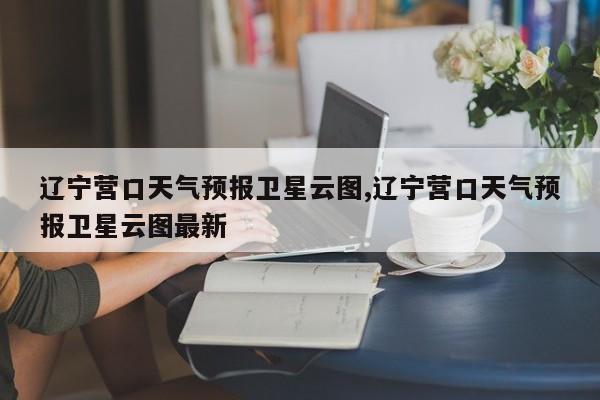 辽宁营口天气预报卫星云图,辽宁营口天气预报卫星云图最新