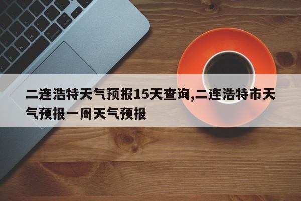 二连浩特天气预报15天查询,二连浩特市天气预报一周天气预报