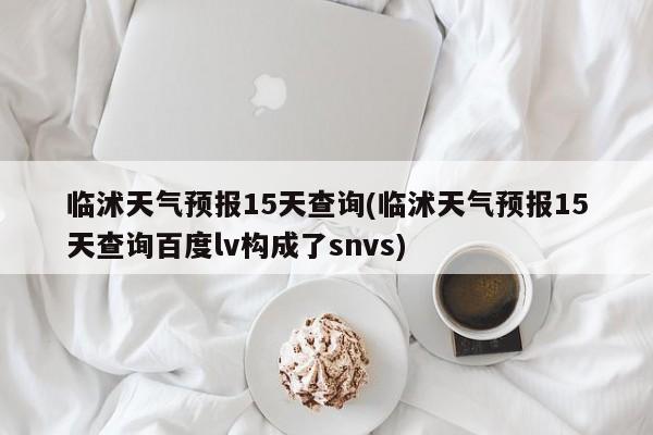临沭天气预报15天查询(临沭天气预报15天查询百度lv构成了snvs)