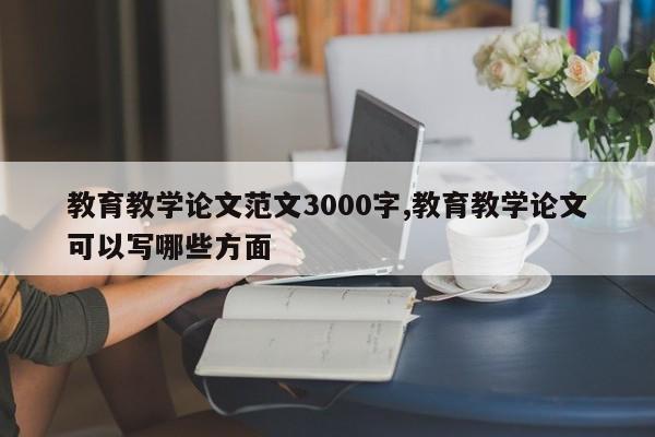 教育教学论文范文3000字,教育教学论文可以写哪些方面 第1张