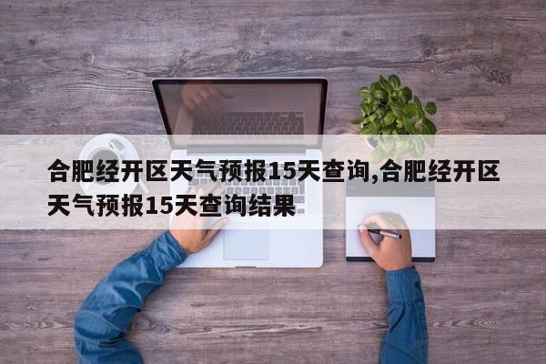 合肥经开区天气预报15天查询,合肥经开区天气预报15天查询结果
