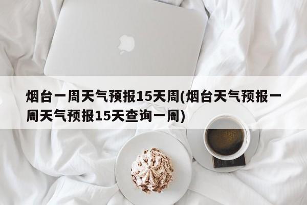 烟台一周天气预报15天周(烟台天气预报一周天气预报15天查询一周)
