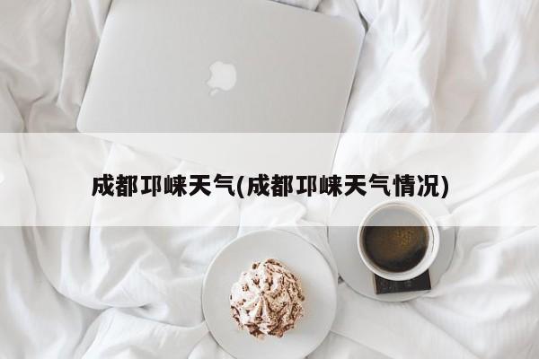 成都邛崃天气(成都邛崃天气情况)