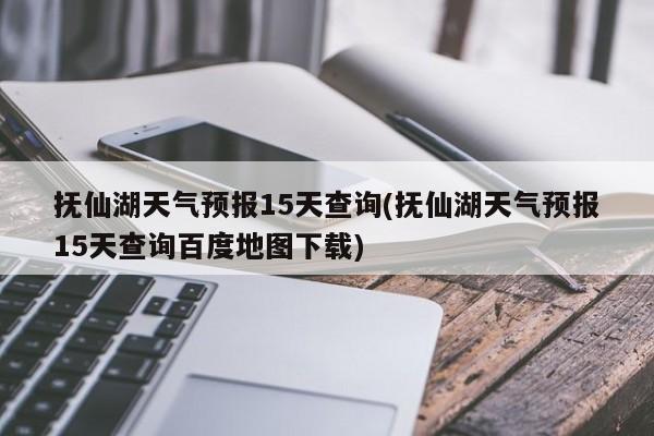 抚仙湖天气预报15天查询(抚仙湖天气预报15天查询百度地图下载)