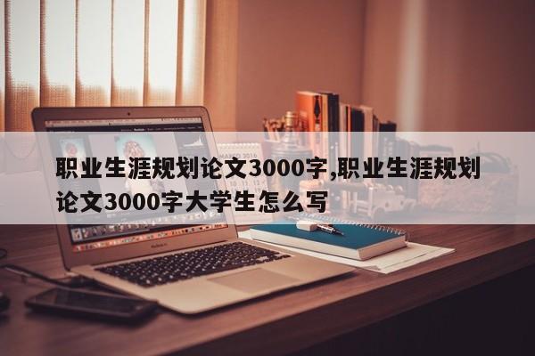 职业生涯规划论文3000字,职业生涯规划论文3000字大学生怎么写