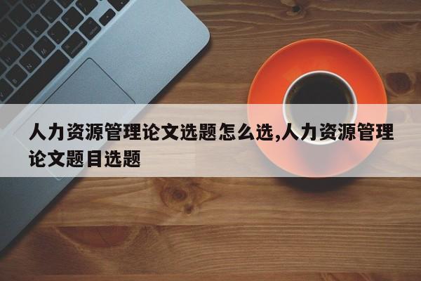 人力资源管理论文选题怎么选,人力资源管理论文题目选题 第1张